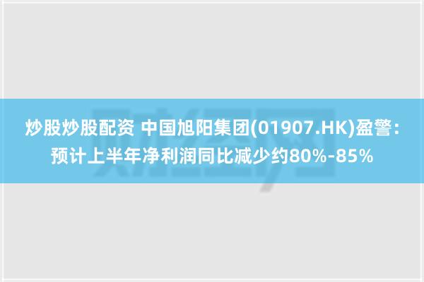 炒股炒股配资 中国旭阳集团(01907.HK)盈警：预计上半年净利润同比减少约80%-85%