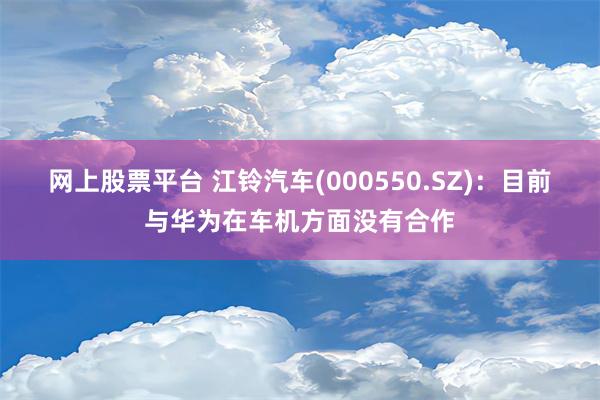 网上股票平台 江铃汽车(000550.SZ)：目前与华为在车机方面没有合作