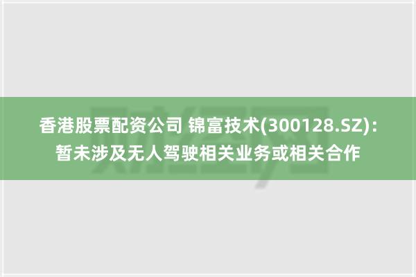 香港股票配资公司 锦富技术(300128.SZ)：暂未涉及无人驾驶相关业务或相关合作