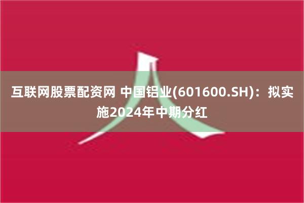 互联网股票配资网 中国铝业(601600.SH)：拟实施2024年中期分红