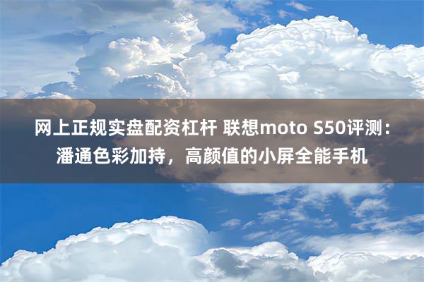 网上正规实盘配资杠杆 联想moto S50评测：潘通色彩加持，高颜值的小屏全能手机