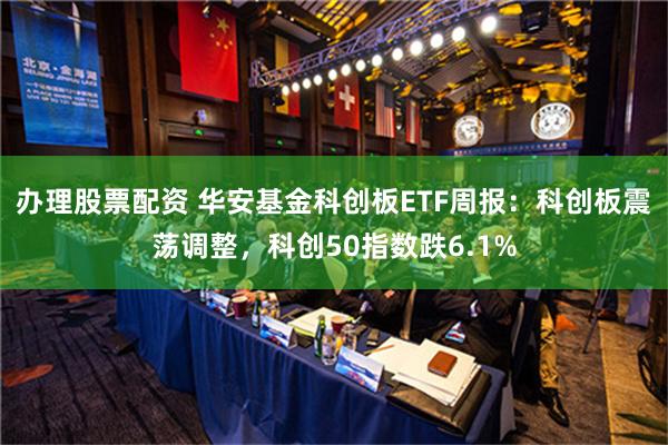 办理股票配资 华安基金科创板ETF周报：科创板震荡调整，科创50指数跌6.1%