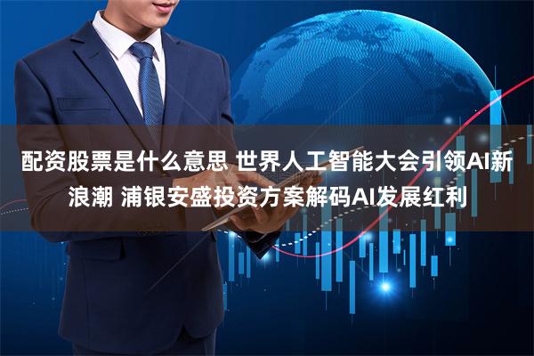 配资股票是什么意思 世界人工智能大会引领AI新浪潮 浦银安盛投资方案解码AI发展红利