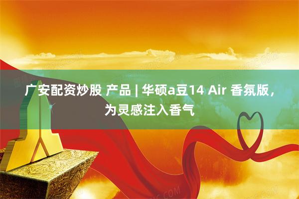 广安配资炒股 产品 | 华硕a豆14 Air 香氛版，为灵感注入香气