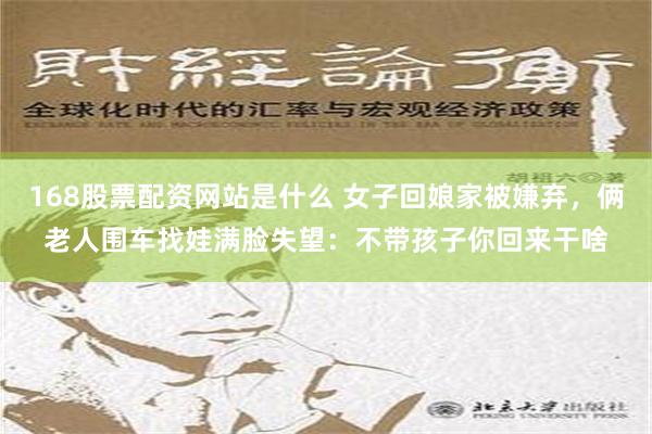 168股票配资网站是什么 女子回娘家被嫌弃，俩老人围车找娃满脸失望：不带孩子你回来干啥