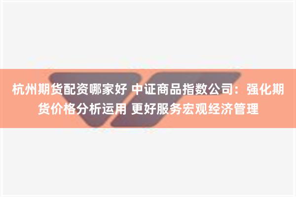 杭州期货配资哪家好 中证商品指数公司：强化期货价格分析运用 更好服务宏观经济管理