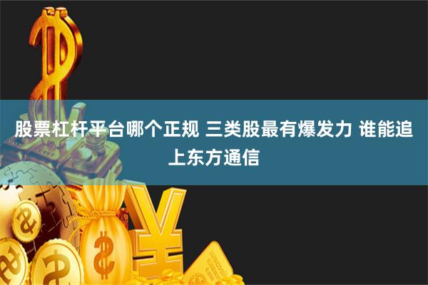 股票杠杆平台哪个正规 三类股最有爆发力 谁能追上东方通信