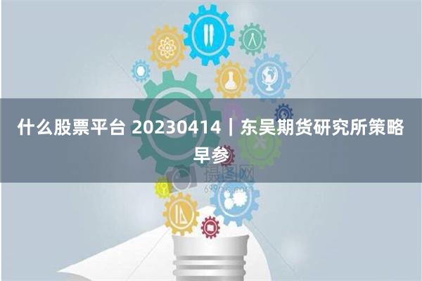 什么股票平台 20230414｜东吴期货研究所策略早参