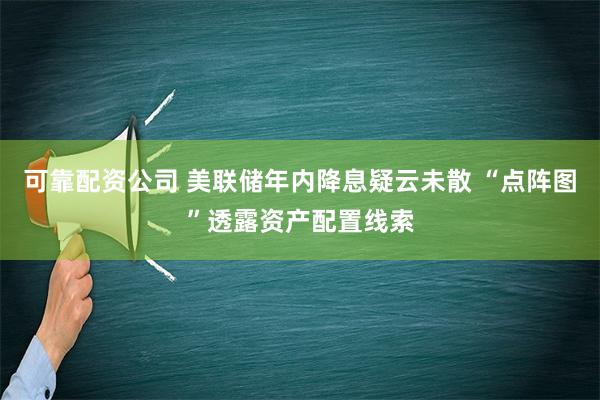 可靠配资公司 美联储年内降息疑云未散 “点阵图”透露资产配置线索