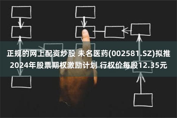 正规的网上配资炒股 未名医药(002581.SZ)拟推2024年股票期权激励计划 行权价每股12.35元