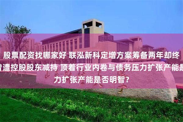 股票配资找哪家好 联泓新科定增方案筹备两年却终止 此前曾遭控股股东减持 顶着行业内卷与债务压力扩张产能是否明智？