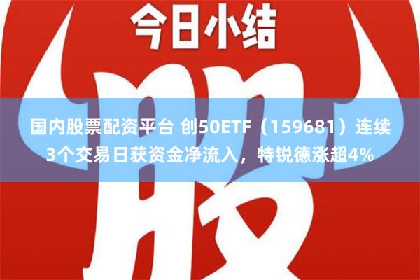 国内股票配资平台 创50ETF（159681）连续3个交易日获资金净流入，特锐德涨超4%