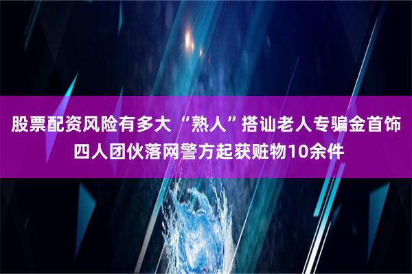 股票配资风险有多大 “熟人”搭讪老人专骗金首饰 四人团伙落网警方起获赃物10余件