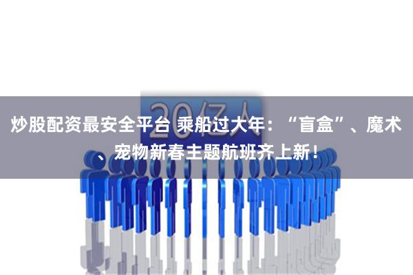 炒股配资最安全平台 乘船过大年：“盲盒”、魔术、宠物新春主题航班齐上新！