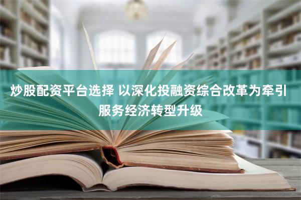 炒股配资平台选择 以深化投融资综合改革为牵引 服务经济转型升级