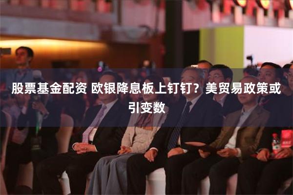 股票基金配资 欧银降息板上钉钉？美贸易政策或引变数