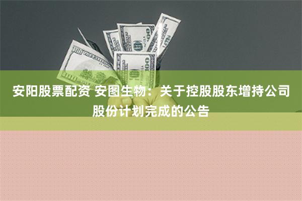 安阳股票配资 安图生物：关于控股股东增持公司股份计划完成的公告