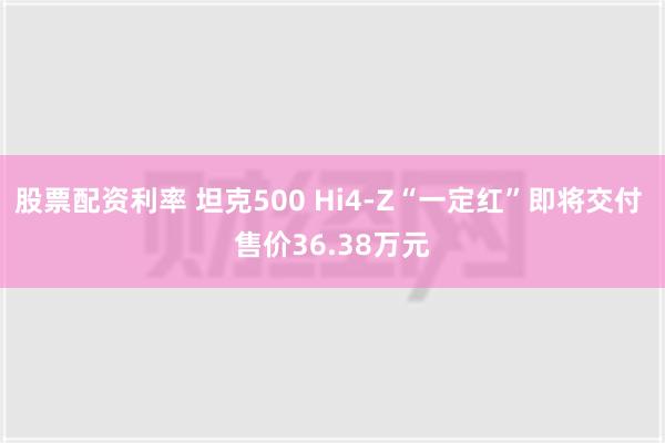 股票配资利率 坦克500 Hi4-Z“一定红”即将交付 售价36.38万元